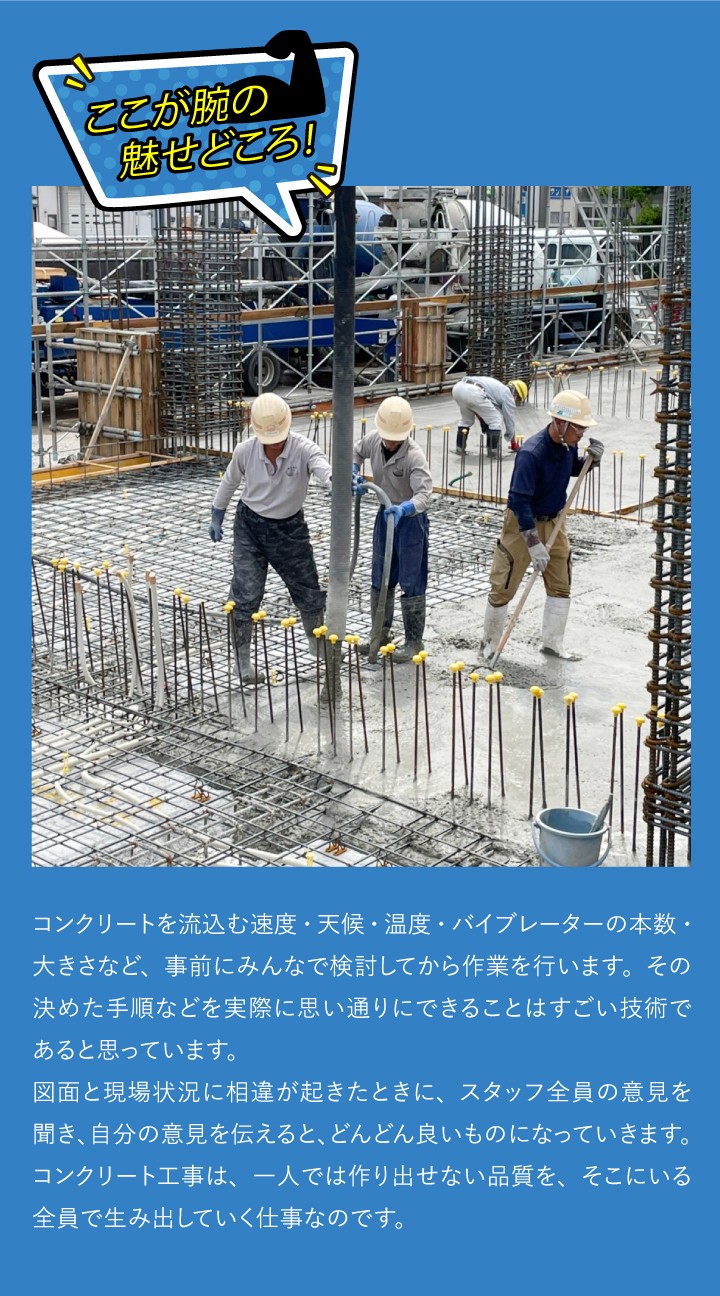 ここが腕のみせどころ！コンクリートを流込む速度・天候・温度・バイブレーターの本数・大きさなど、事前にみんなで検討してから作業を行います。その決めた手順などを実際に思い通りにできることはすごい技術であると思っています。 図面と現場状況に相違が起きたときに、スタッフ全員の意見を聞き、自分の意見を伝えると、どんどん良いものになっていきます。コンクリート工事は、一人では作り出せない品質を、そこにいる全員で生み出していく仕事なのです。