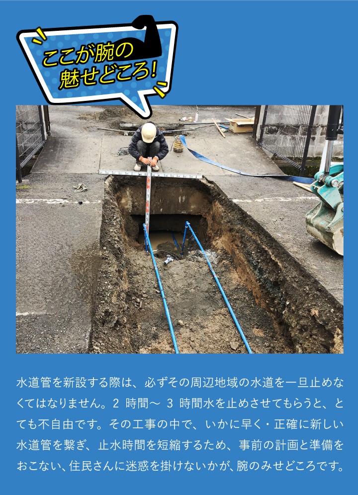 ここが腕のみせどころ！水道管を新設する際は、必ずその周辺地域の水道を一旦止めなくてはなりません。2時間～3時間水を止めさせてもらうと、とても不自由です。その工事の中で、いかに早く・正確に新しい水道管を繋ぎ、止水時間を短縮するため、事前の計画と準備をおこない、住民さんに迷惑を掛けないかが、腕のみせどころです。